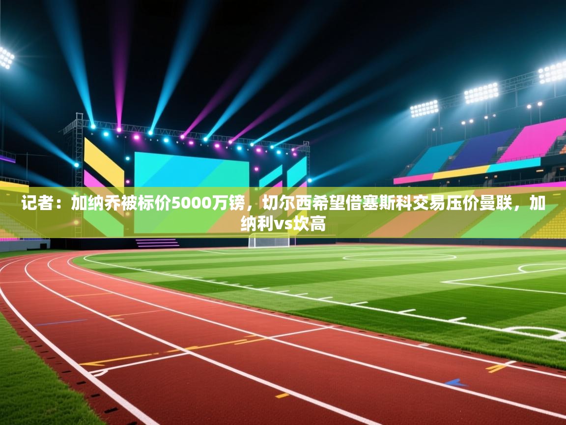 记者：加纳乔被标价5000万镑，切尔西希望借塞斯科交易压价曼联，加纳利vs坎高