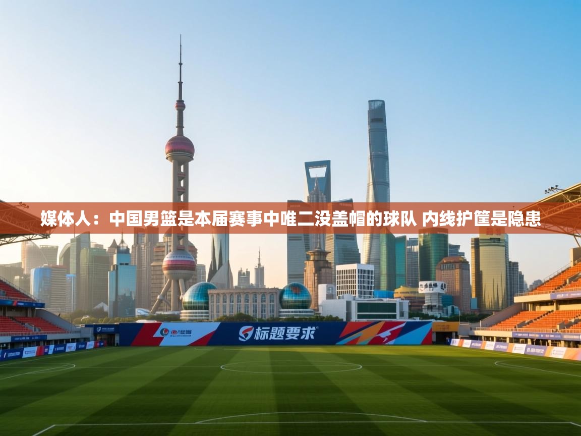 媒体人：中国男篮是本届赛事中唯二没盖帽的球队 内线护筐是隐患