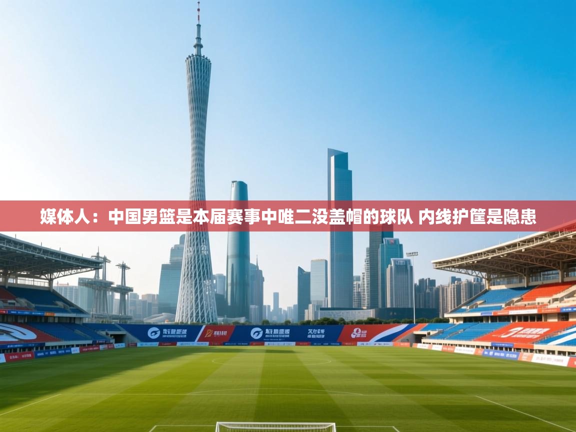 媒体人：中国男篮是本届赛事中唯二没盖帽的球队 内线护筐是隐患  第2张